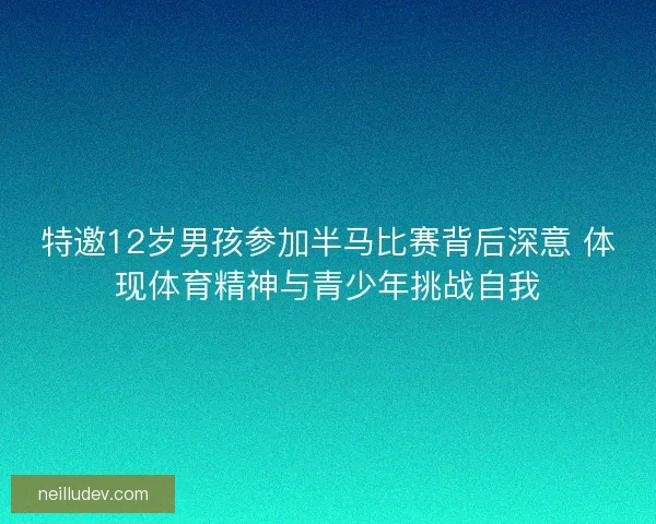 特邀12岁男孩参加半马比赛背后深意 体现体育精神与青少年挑战自我