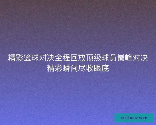 精彩篮球对决全程回放顶级球员巅峰对决精彩瞬间尽收眼底