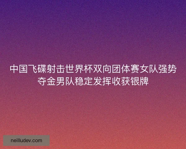中国飞碟射击世界杯双向团体赛女队强势夺金男队稳定发挥收获银牌