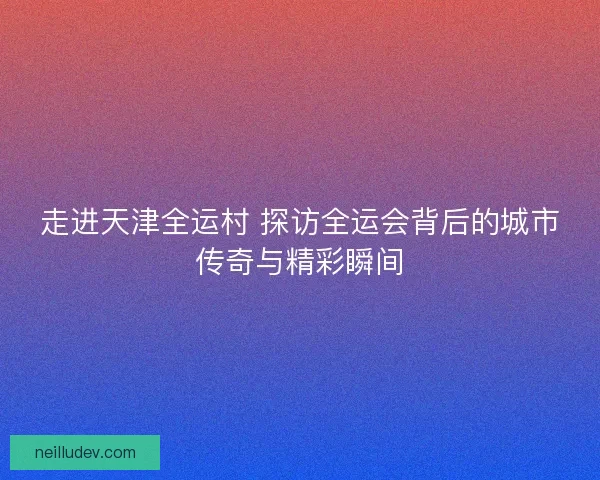 走进天津全运村 探访全运会背后的城市传奇与精彩瞬间