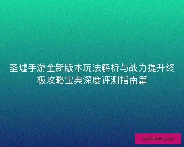 圣墟手游全新版本玩法解析与战力提升终极攻略宝典深度评测指南篇