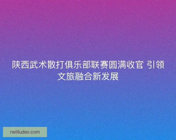陕西武术散打俱乐部联赛圆满收官 引领文旅融合新发展 陕西武术散打俱乐部联赛圆满收官 引领文旅融合新发展