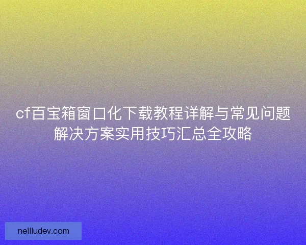 cf百宝箱窗口化下载教程详解与常见问题解决方案实用技巧汇总全攻略 cf百宝箱窗口化下载教程详解与常见问题解决方案实用技巧汇总全攻略