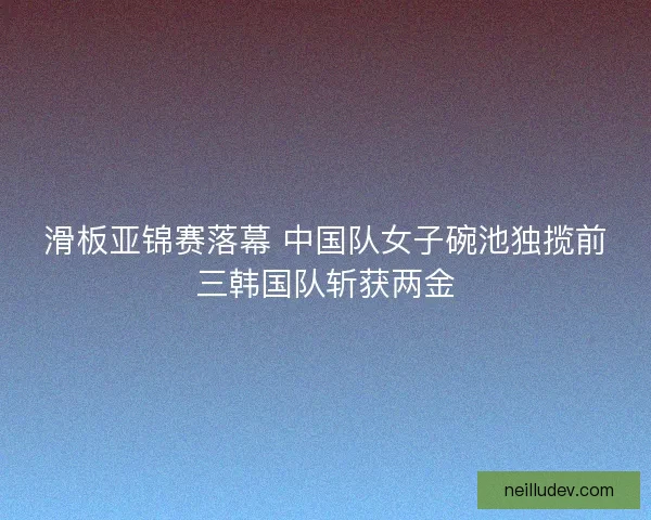 滑板亚锦赛落幕 中国队女子碗池独揽前三韩国队斩获两金 滑板亚锦赛落幕 中国队女子碗池独揽前三韩国队斩获两金