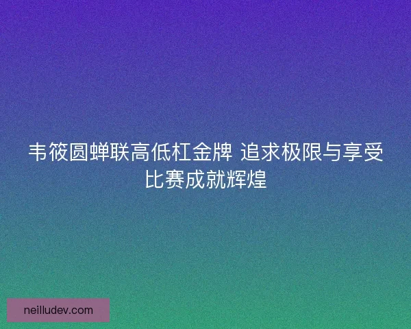韦筱圆蝉联高低杠金牌 追求极限与享受比赛成就辉煌 韦筱圆蝉联高低杠金牌 追求极限与享受比赛成就辉煌