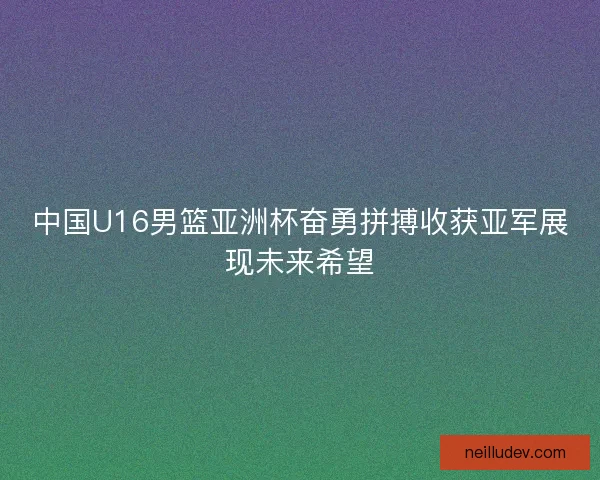 中国U16男篮亚洲杯奋勇拼搏收获亚军展现未来希望 中国U16男篮亚洲杯奋勇拼搏收获亚军展现未来希望