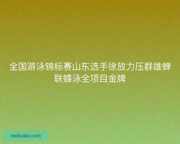 全国游泳锦标赛山东选手徐放力压群雄蝉联蝶泳全项目金牌 全国游泳锦标赛山东选手徐放力压群雄蝉联蝶泳全项目金牌