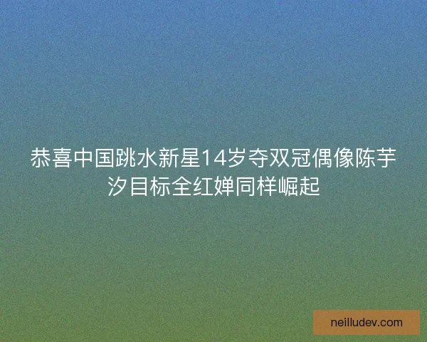 恭喜中国跳水新星14岁夺双冠偶像陈芋汐目标全红婵同样崛起 恭喜中国跳水新星14岁夺双冠偶像陈芋汐目标全红婵同样崛起