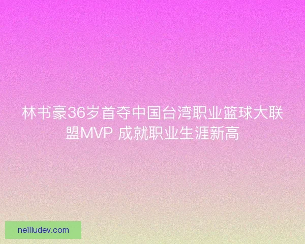 林书豪36岁首夺中国台湾职业篮球大联盟MVP 成就职业生涯新高